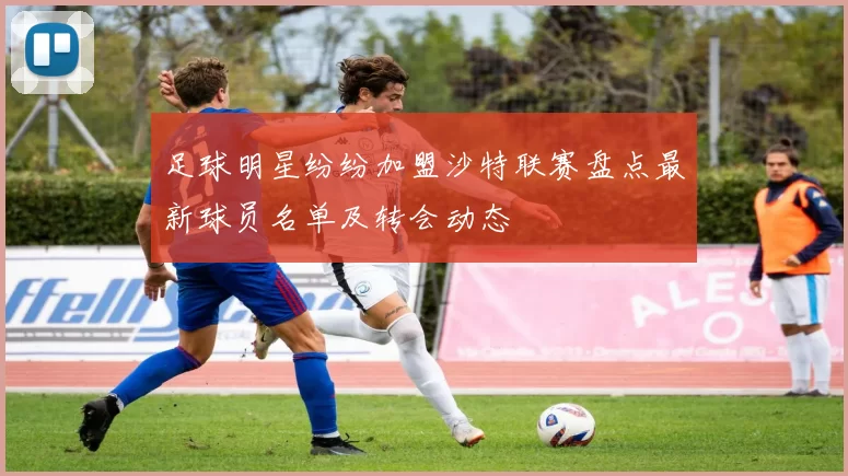 足球明星纷纷加盟沙特联赛盘点最新球员名单及转会动态