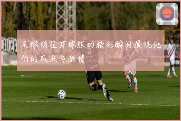 足球明星穿球服的精彩瞬间展现他们的风采与激情