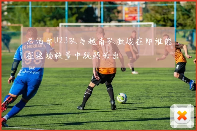 尼泊尔U23队与越南队激战在即谁能在这场较量中脱颖而出