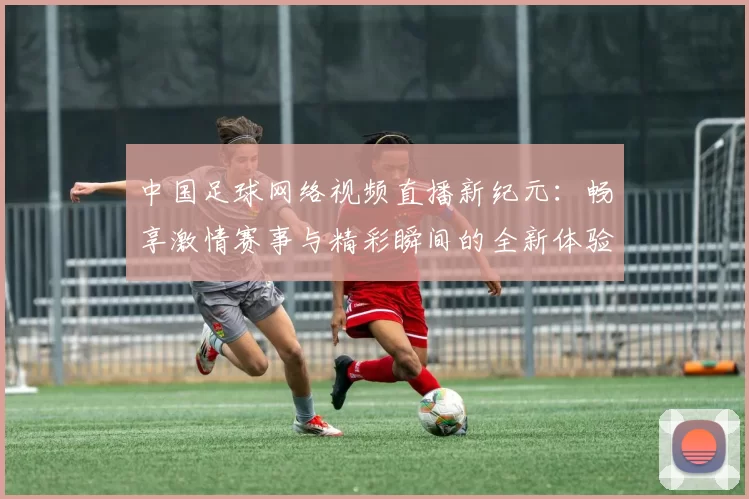中国足球网络视频直播新纪元：畅享激情赛事与精彩瞬间的全新体验