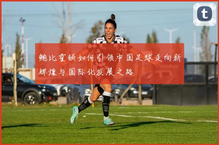 鲍比霍顿如何引领中国足球走向新辉煌与国际化发展之路