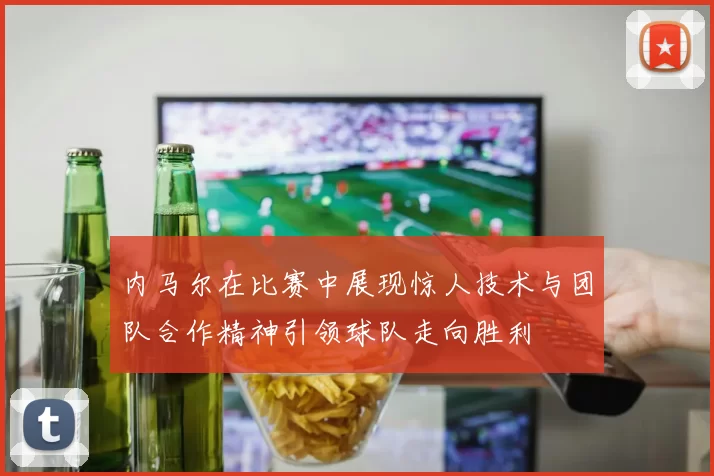 内马尔在比赛中展现惊人技术与团队合作精神引领球队走向胜利