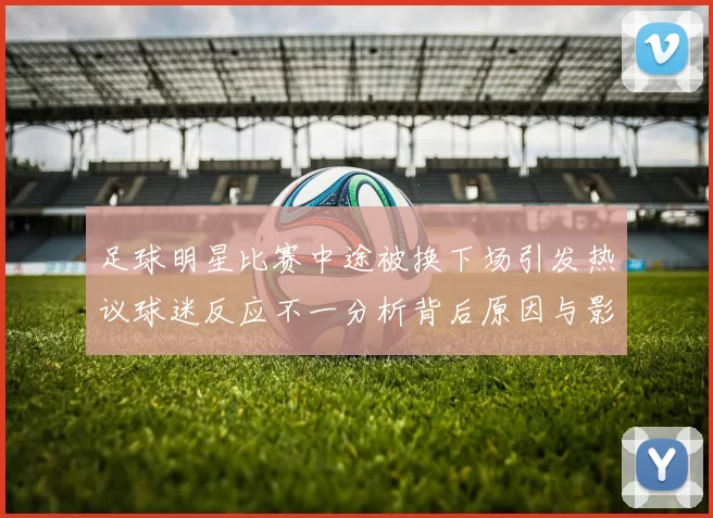 足球明星比赛中途被换下场引发热议球迷反应不一分析背后原因与影响